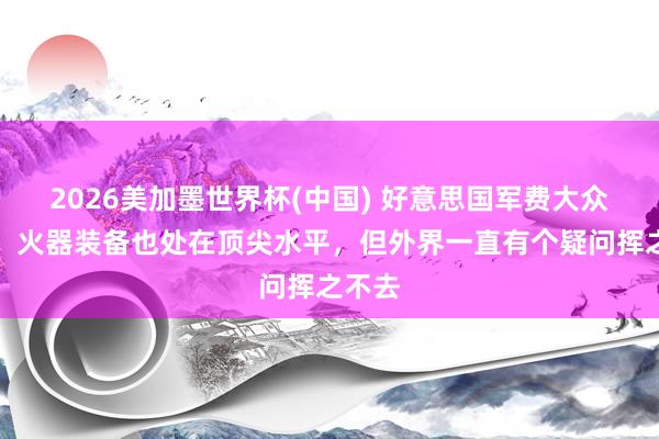 2026美加墨世界杯(中国) 好意思国军费大众第一，火器装备也处在顶尖水平，但外界一直有个疑问挥之不去