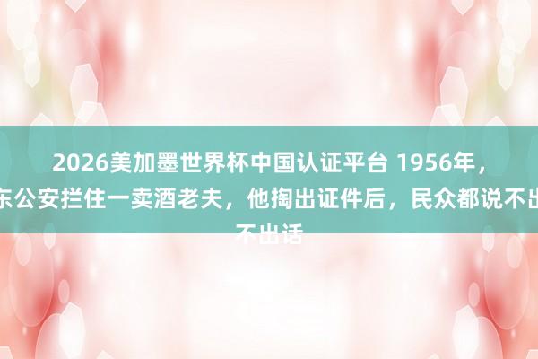 2026美加墨世界杯中国认证平台 1956年，山东公安拦住一卖酒老夫，他掏出证件后，民众都说不出话
