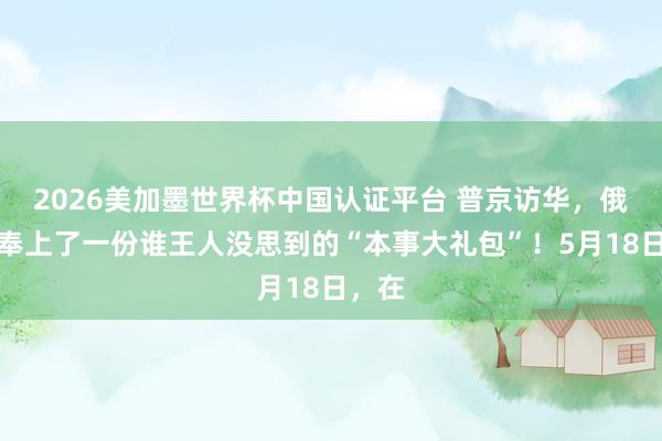 2026美加墨世界杯中国认证平台 普京访华，俄罗斯奉上了一份谁王人没思到的“本事大礼包”！5月18日，在