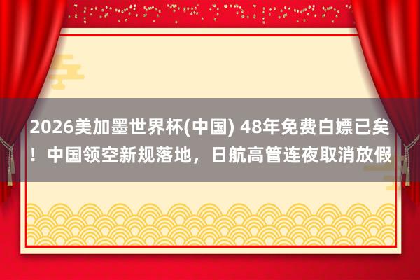 2026美加墨世界杯(中国) 48年免费白嫖已矣！中国领空新规落地，日航高管连夜取消放假