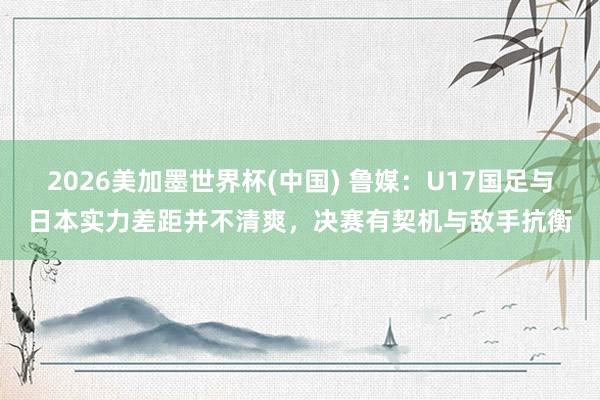 2026美加墨世界杯(中国) 鲁媒：U17国足与日本实力差距并不清爽，决赛有契机与敌手抗衡