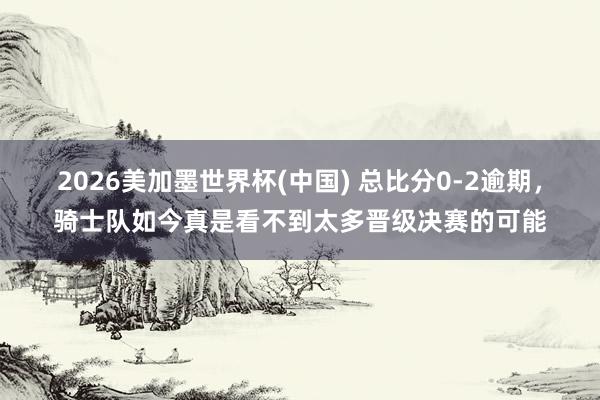 2026美加墨世界杯(中国) 总比分0-2逾期，骑士队如今真是看不到太多晋级决赛的可能
