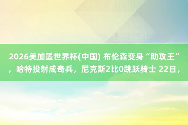 2026美加墨世界杯(中国) 布伦森变身“助攻王”，哈特投射成奇兵，尼克斯2比0跳跃骑士 22日，