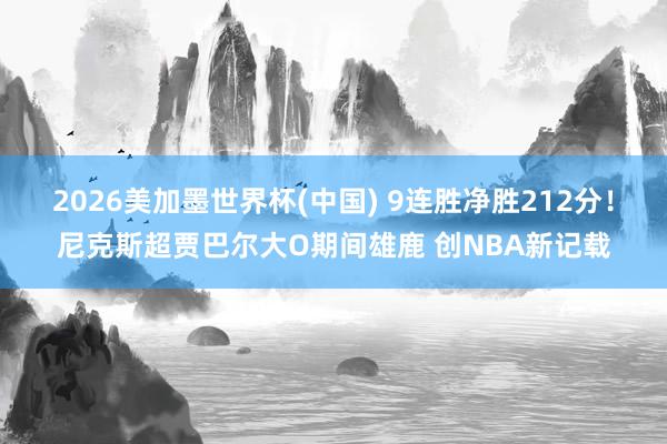 2026美加墨世界杯(中国) 9连胜净胜212分！尼克斯超贾巴尔大O期间雄鹿 创NBA新记载