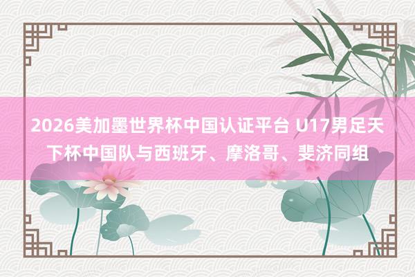 2026美加墨世界杯中国认证平台 U17男足天下杯中国队与西班牙、摩洛哥、斐济同组