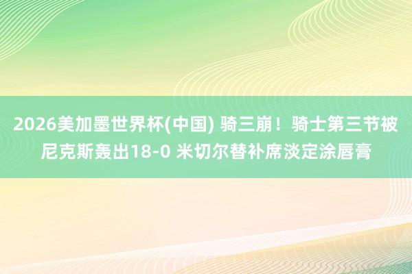 2026美加墨世界杯(中国) 骑三崩！骑士第三节被尼克斯轰出18-0 米切尔替补席淡定涂唇膏