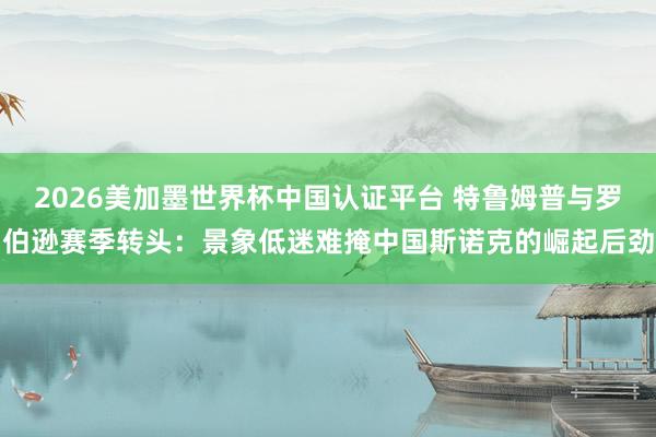 2026美加墨世界杯中国认证平台 特鲁姆普与罗伯逊赛季转头：景象低迷难掩中国斯诺克的崛起后劲