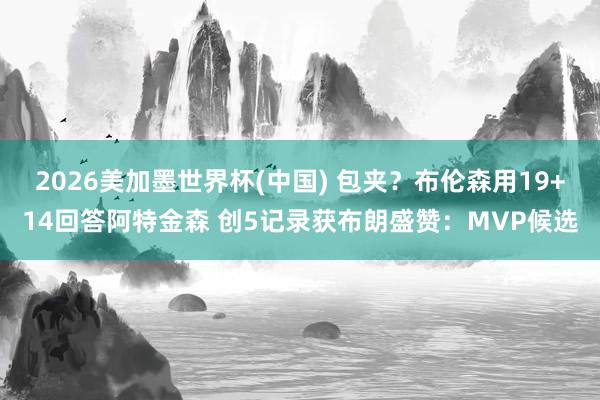 2026美加墨世界杯(中国) 包夹？布伦森用19+14回答阿特金森 创5记录获布朗盛赞：MVP候选