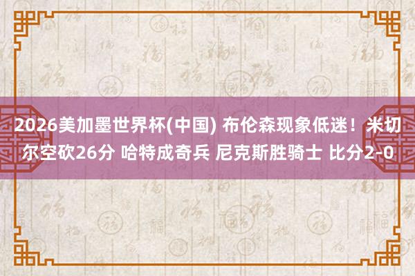 2026美加墨世界杯(中国) 布伦森现象低迷！米切尔空砍26分 哈特成奇兵 尼克斯胜骑士 比分2-0