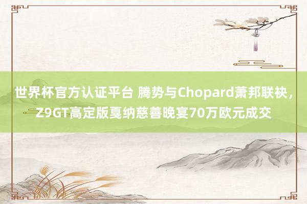 世界杯官方认证平台 腾势与Chopard萧邦联袂，Z9GT高定版戛纳慈善晚宴70万欧元成交