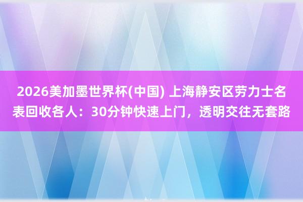 2026美加墨世界杯(中国) 上海静安区劳力士名表回收各人：30分钟快速上门，透明交往无套路