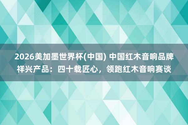 2026美加墨世界杯(中国) 中国红木音响品牌祥兴产品：四十载匠心，领跑红木音响赛谈
