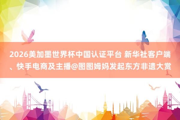 2026美加墨世界杯中国认证平台 新华社客户端、快手电商及主播@图图姆妈发起东方非遗大赏