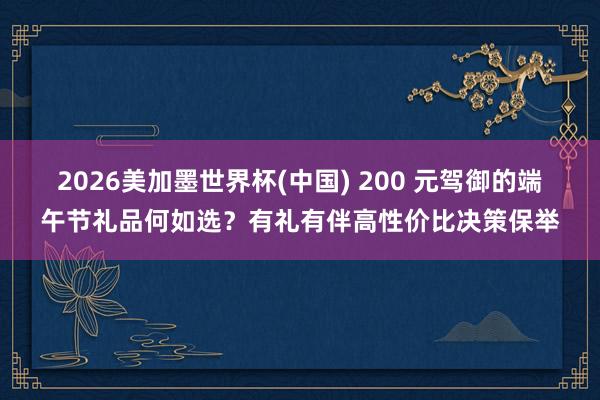 2026美加墨世界杯(中国) 200 元驾御的端午节礼品何如选？有礼有伴高性价比决策保举