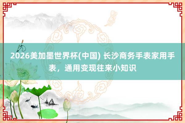 2026美加墨世界杯(中国) 长沙商务手表家用手表，通用变现往来小知识