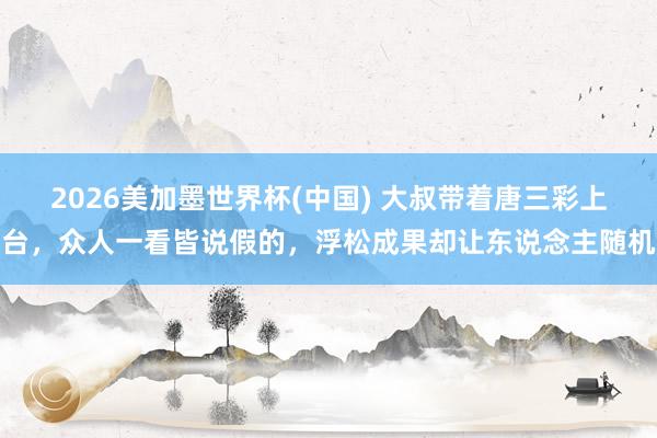2026美加墨世界杯(中国) 大叔带着唐三彩上台，众人一看皆说假的，浮松成果却让东说念主随机