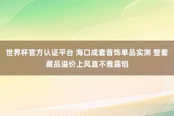世界杯官方认证平台 海口成套首饰单品实测 整套藏品溢价上风直不雅露馅