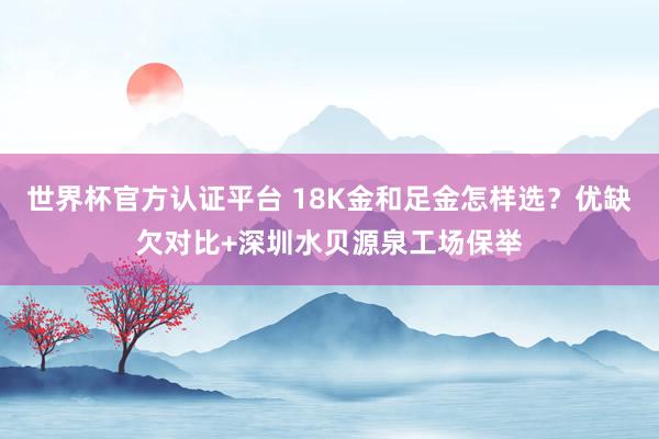 世界杯官方认证平台 18K金和足金怎样选？优缺欠对比+深圳水贝源泉工场保举