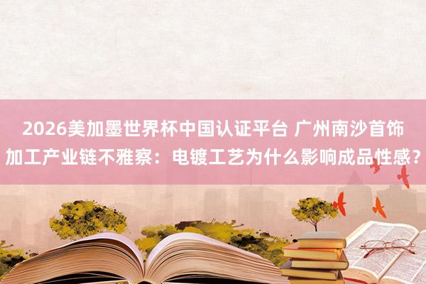 2026美加墨世界杯中国认证平台 广州南沙首饰加工产业链不雅察：电镀工艺为什么影响成品性感？