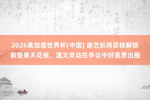 2026美加墨世界杯(中国) 唐艺昕用荔枝解锁新登第天花板，温文灵动在争议中好意思出圈