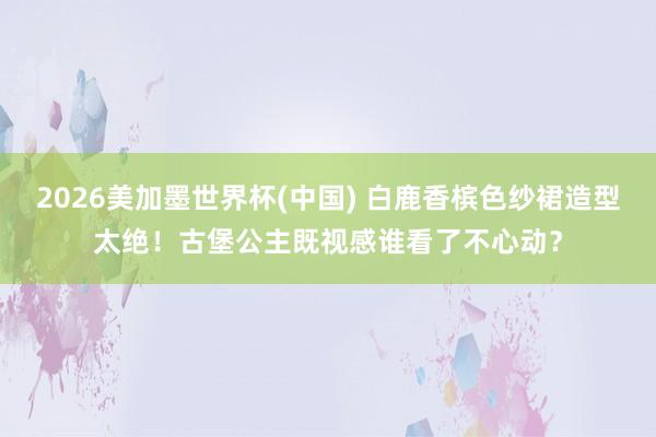 2026美加墨世界杯(中国) 白鹿香槟色纱裙造型太绝！古堡公主既视感谁看了不心动？