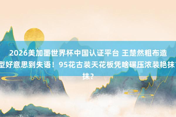 2026美加墨世界杯中国认证平台 王楚然粗布造型好意思到失语！95花古装天花板凭啥碾压浓装艳抹？