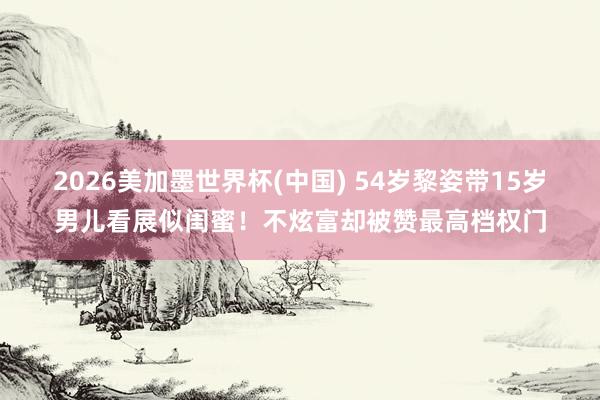 2026美加墨世界杯(中国) 54岁黎姿带15岁男儿看展似闺蜜！不炫富却被赞最高档权门