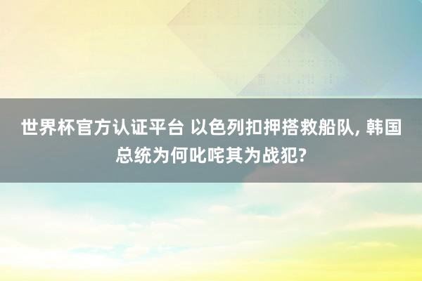 世界杯官方认证平台 以色列扣押搭救船队， 韩国总统为何叱咤其为战犯?