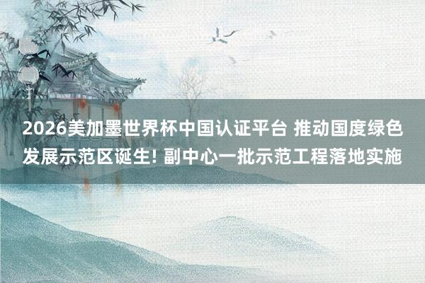 2026美加墨世界杯中国认证平台 推动国度绿色发展示范区诞生! 副中心一批示范工程落地实施