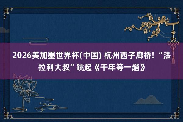 2026美加墨世界杯(中国) 杭州西子廊桥! “法拉利大叔”跳起《千年等一趟》