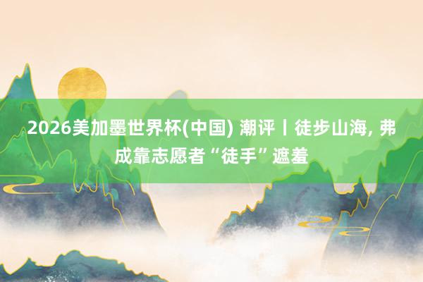 2026美加墨世界杯(中国) 潮评丨徒步山海， 弗成靠志愿者“徒手”遮羞