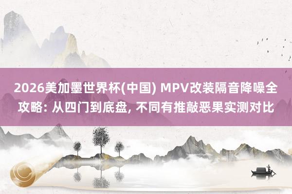2026美加墨世界杯(中国) MPV改装隔音降噪全攻略: 从四门到底盘， 不同有推敲恶果实测对比