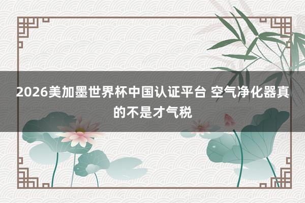 2026美加墨世界杯中国认证平台 空气净化器真的不是才气税