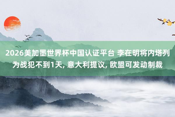 2026美加墨世界杯中国认证平台 李在明将内塔列为战犯不到1天， 意大利提议， 欧盟可发动制裁