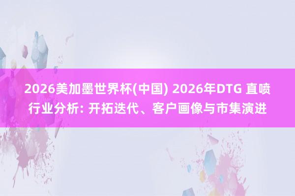 2026美加墨世界杯(中国) 2026年DTG 直喷行业分析: 开拓迭代、客户画像与市集演进