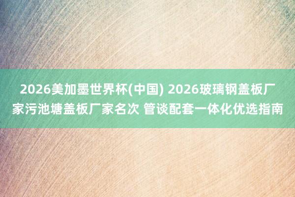 2026美加墨世界杯(中国) 2026玻璃钢盖板厂家污池塘盖板厂家名次 管谈配套一体化优选指南