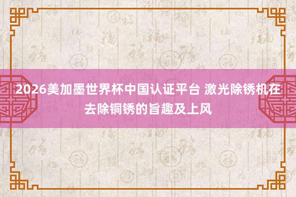 2026美加墨世界杯中国认证平台 激光除锈机在去除铜锈的旨趣及上风