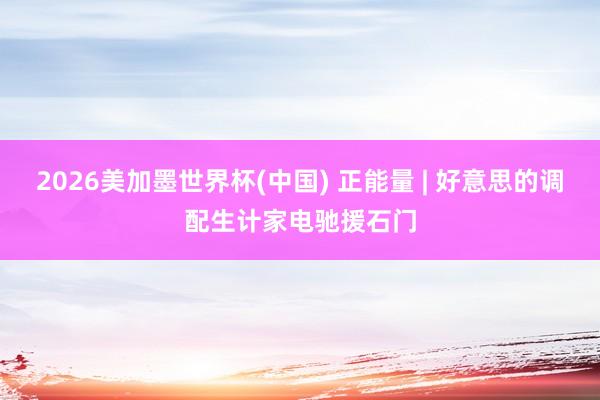 2026美加墨世界杯(中国) 正能量 | 好意思的调配生计家电驰援石门