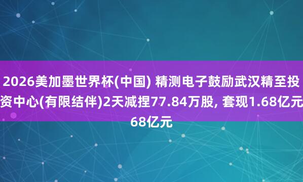 2026美加墨世界杯(中国) 精测电子鼓励武汉精至投资中心(有限结伴)2天减捏77.84万股， 套现1.68亿元