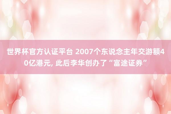 世界杯官方认证平台 2007个东说念主年交游额40亿港元， 此后李华创办了“富途证券”