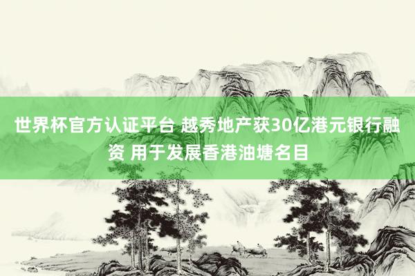 世界杯官方认证平台 越秀地产获30亿港元银行融资 用于发展香港油塘名目