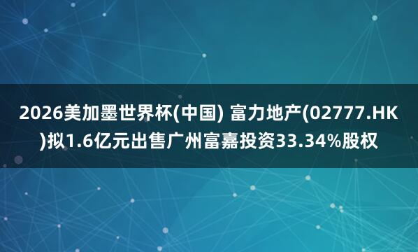 2026美加墨世界杯(中国) 富力地产(02777.HK)拟1.6亿元出售广州富嘉投资33.34%股权
