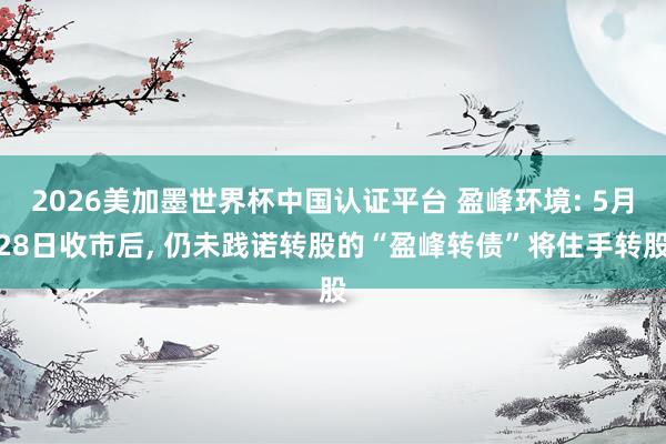 2026美加墨世界杯中国认证平台 盈峰环境: 5月28日收市后， 仍未践诺转股的“盈峰转债”将住手转股