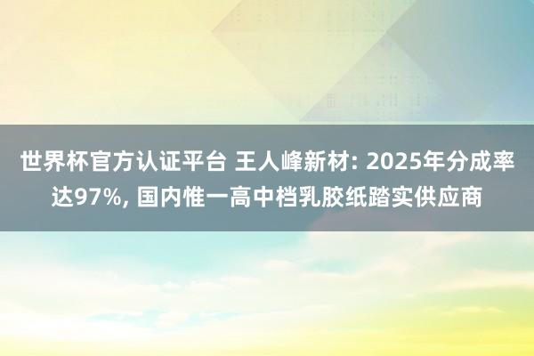 世界杯官方认证平台 王人峰新材: 2025年分成率达97%， 国内惟一高中档乳胶纸踏实供应商