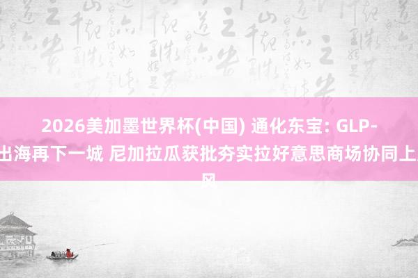 2026美加墨世界杯(中国) 通化东宝: GLP-1出海再下一城 尼加拉瓜获批夯实拉好意思商场协同上风