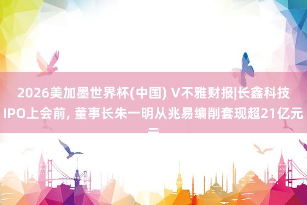 2026美加墨世界杯(中国) V不雅财报|长鑫科技IPO上会前， 董事长朱一明从兆易编削套现超21亿元