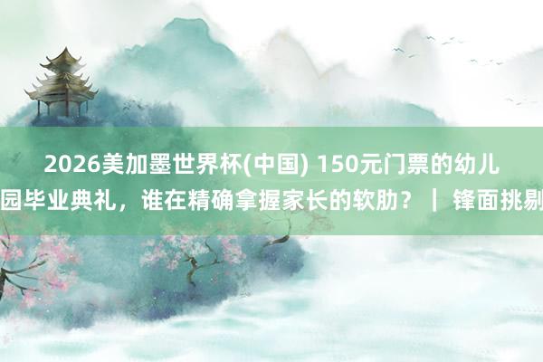 2026美加墨世界杯(中国) 150元门票的幼儿园毕业典礼，谁在精确拿握家长的软肋？｜ 锋面挑剔