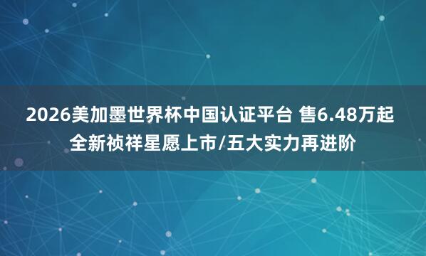 2026美加墨世界杯中国认证平台 售6.48万起 全新祯祥星愿上市/五大实力再进阶