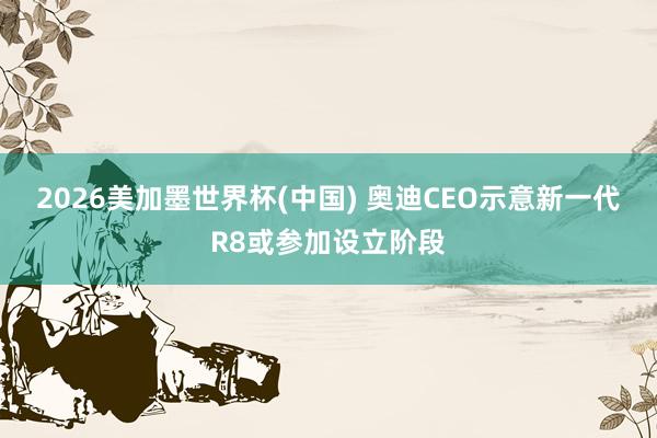 2026美加墨世界杯(中国) 奥迪CEO示意新一代R8或参加设立阶段