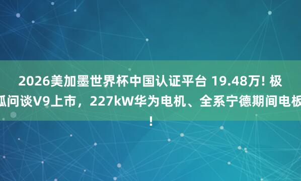 2026美加墨世界杯中国认证平台 19.48万! 极狐问谈V9上市，227kW华为电机、全系宁德期间电板!